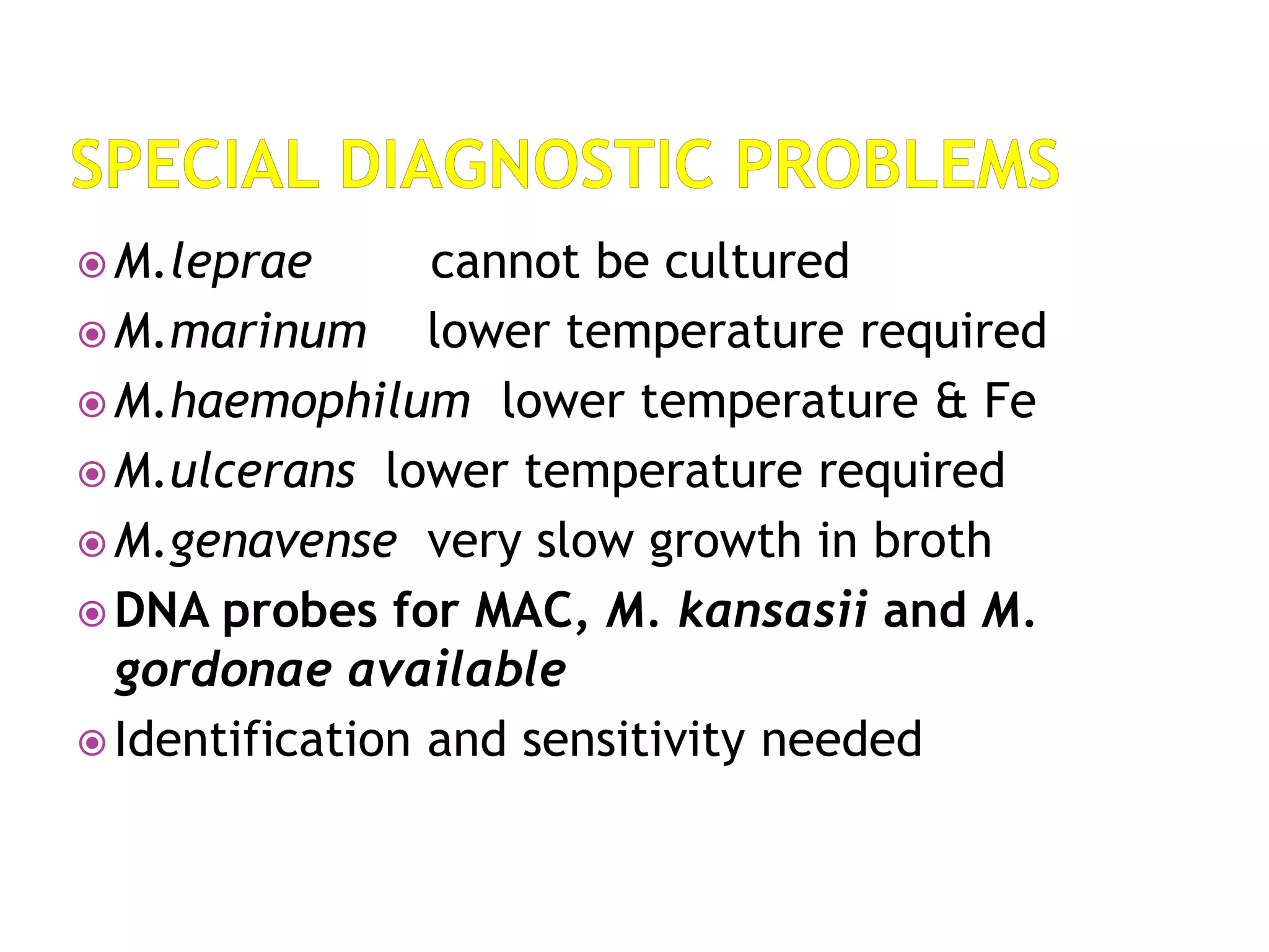  M.leprae cannot be cultured
 M.marinum lower temperature required
 M.haemophilum lower temperature & Fe
 M.ulcerans lower temperature required
 M.genavense very slow growth in broth
 DNA probes for MAC, M. kansasii and M.
gordonae available
 Identification and sensitivity needed
 