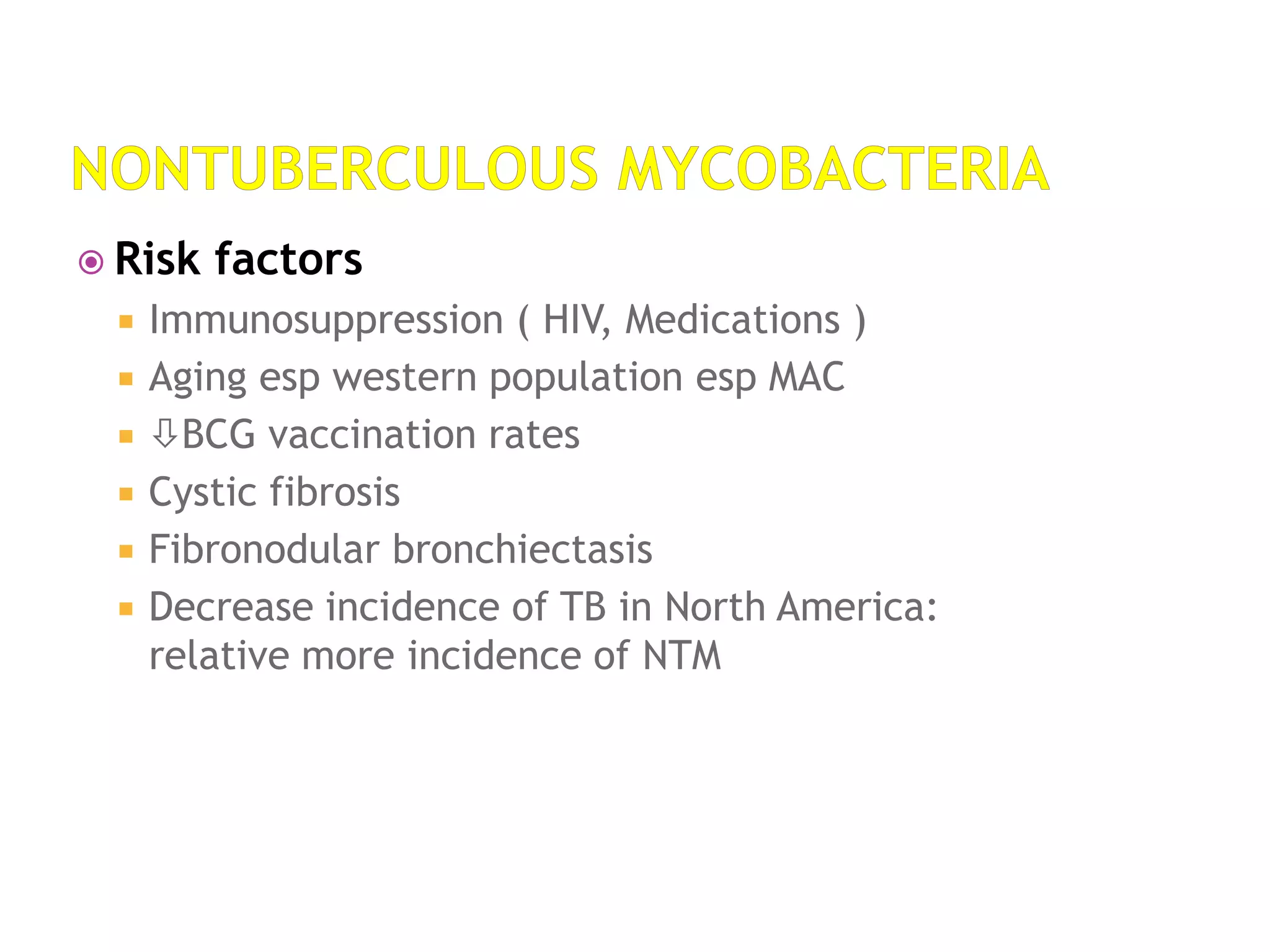  Risk factors
 Immunosuppression ( HIV, Medications )
 Aging esp western population esp MAC
 BCG vaccination rates
 Cystic fibrosis
 Fibronodular bronchiectasis
 Decrease incidence of TB in North America:
relative more incidence of NTM
 