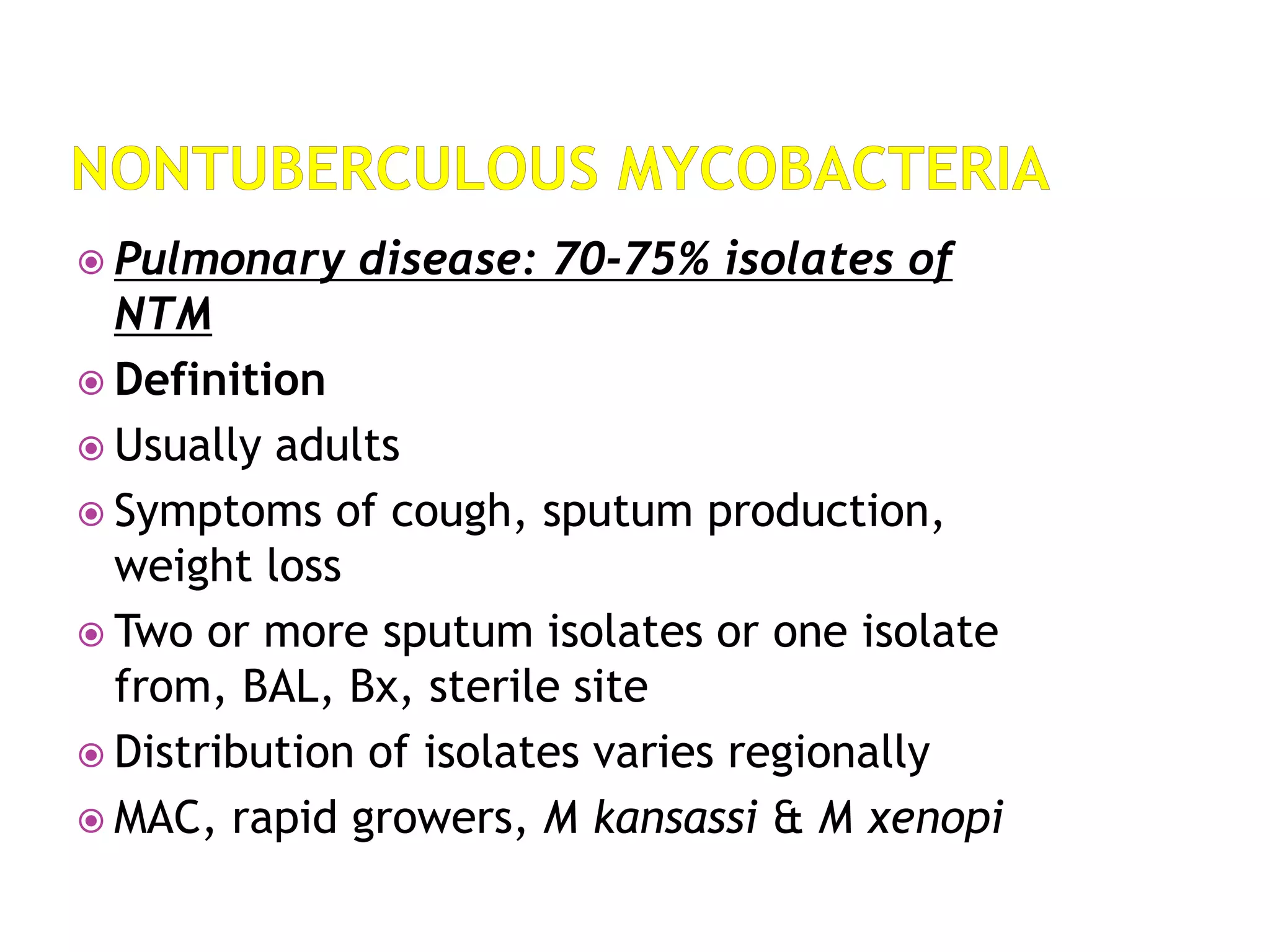  Pulmonary disease: 70-75% isolates of
NTM
 Definition
 Usually adults
 Symptoms of cough, sputum production,
weight loss
 Two or more sputum isolates or one isolate
from, BAL, Bx, sterile site
 Distribution of isolates varies regionally
 MAC, rapid growers, M kansassi & M xenopi
 
