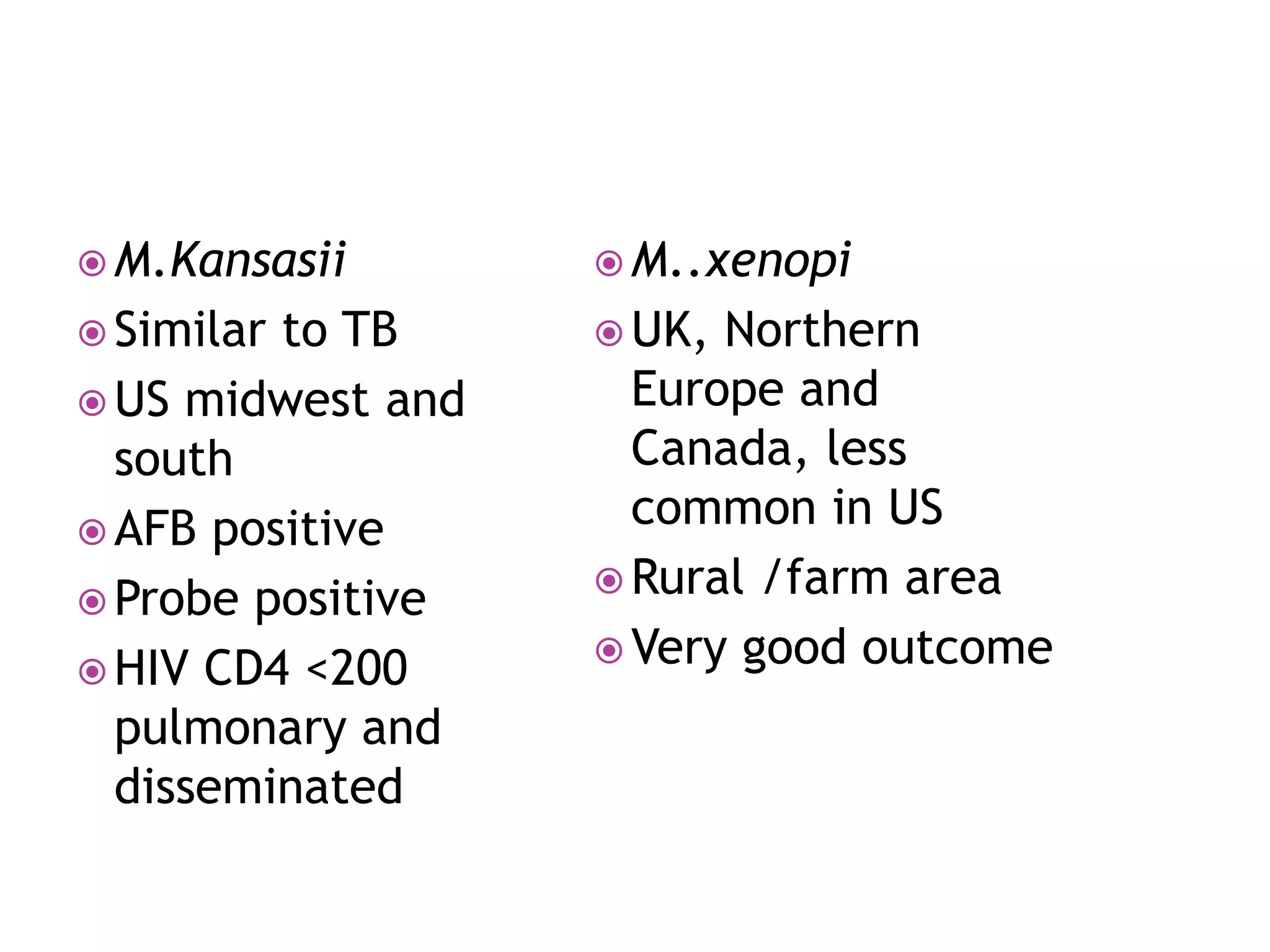  M.Kansasii
 Similar to TB
 US midwest and
south
 AFB positive
 Probe positive
 HIV CD4 <200
pulmonary and
disseminated
 M..xenopi
 UK, Northern
Europe and
Canada, less
common in US
 Rural /farm area
 Very good outcome
 