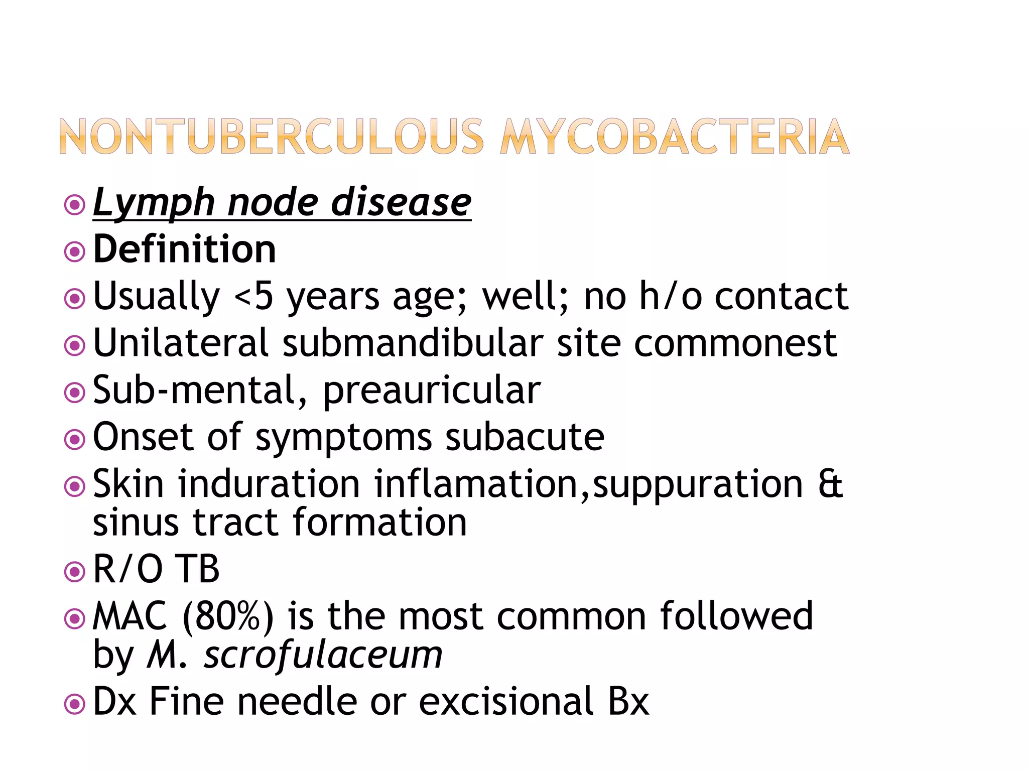  Lymph node disease
 Definition
 Usually <5 years age; well; no h/o contact
 Unilateral submandibular site commonest
 Sub-mental, preauricular
 Onset of symptoms subacute
 Skin induration inflamation,suppuration &
sinus tract formation
 R/O TB
 MAC (80%) is the most common followed
by M. scrofulaceum
 Dx Fine needle or excisional Bx
 