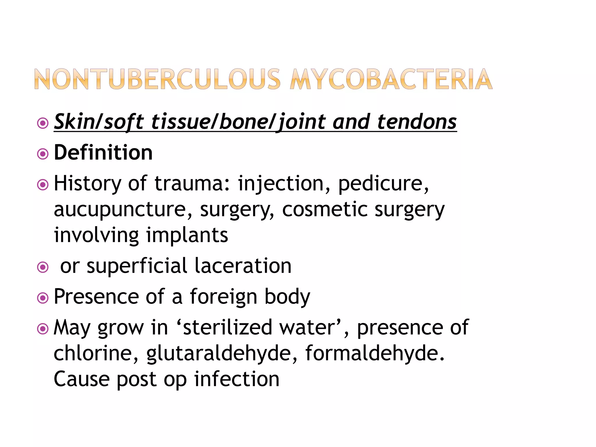  Skin/soft tissue/bone/joint and tendons
 Definition
 History of trauma: injection, pedicure,
aucupuncture, surgery, cosmetic surgery
involving implants
 or superficial laceration
 Presence of a foreign body
 May grow in ‘sterilized water’, presence of
chlorine, glutaraldehyde, formaldehyde.
Cause post op infection
 