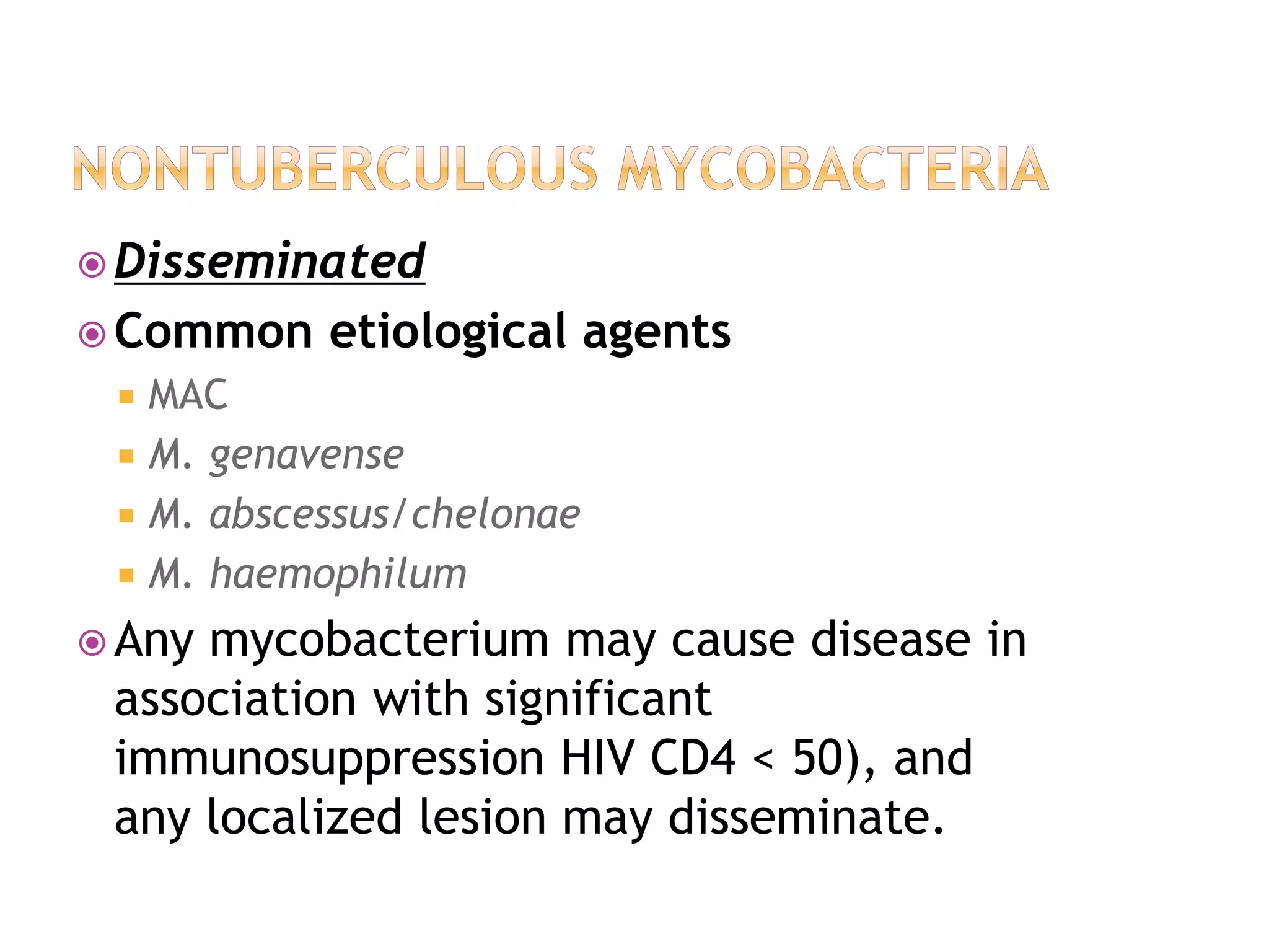  Disseminated
 Common etiological agents
 MAC
 M. genavense
 M. abscessus/chelonae
 M. haemophilum
 Any mycobacterium may cause disease in
association with significant
immunosuppression HIV CD4 < 50), and
any localized lesion may disseminate.
 
