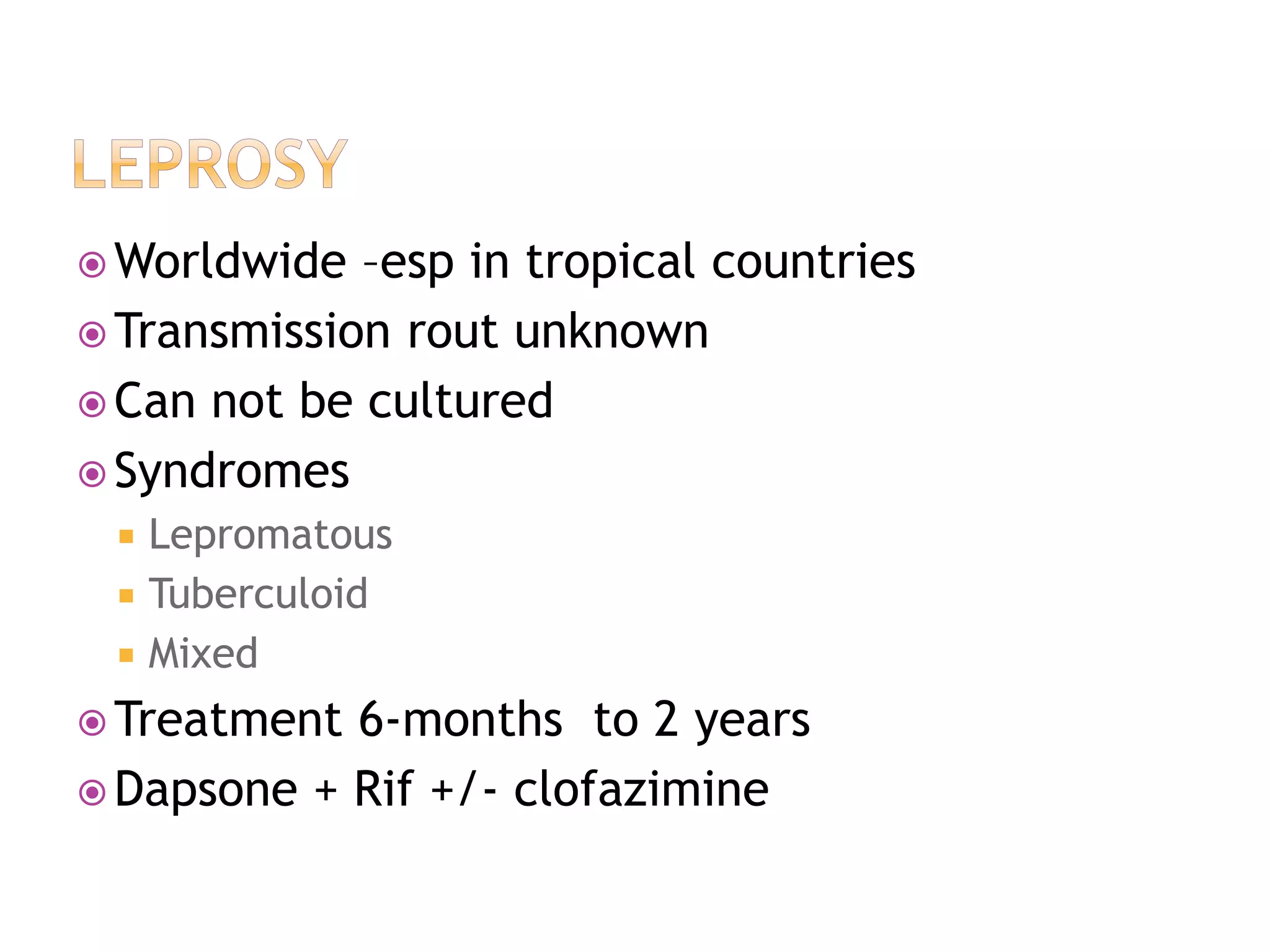  Worldwide –esp in tropical countries
 Transmission rout unknown
 Can not be cultured
 Syndromes
 Lepromatous
 Tuberculoid
 Mixed
 Treatment 6-months to 2 years
 Dapsone + Rif +/- clofazimine
 