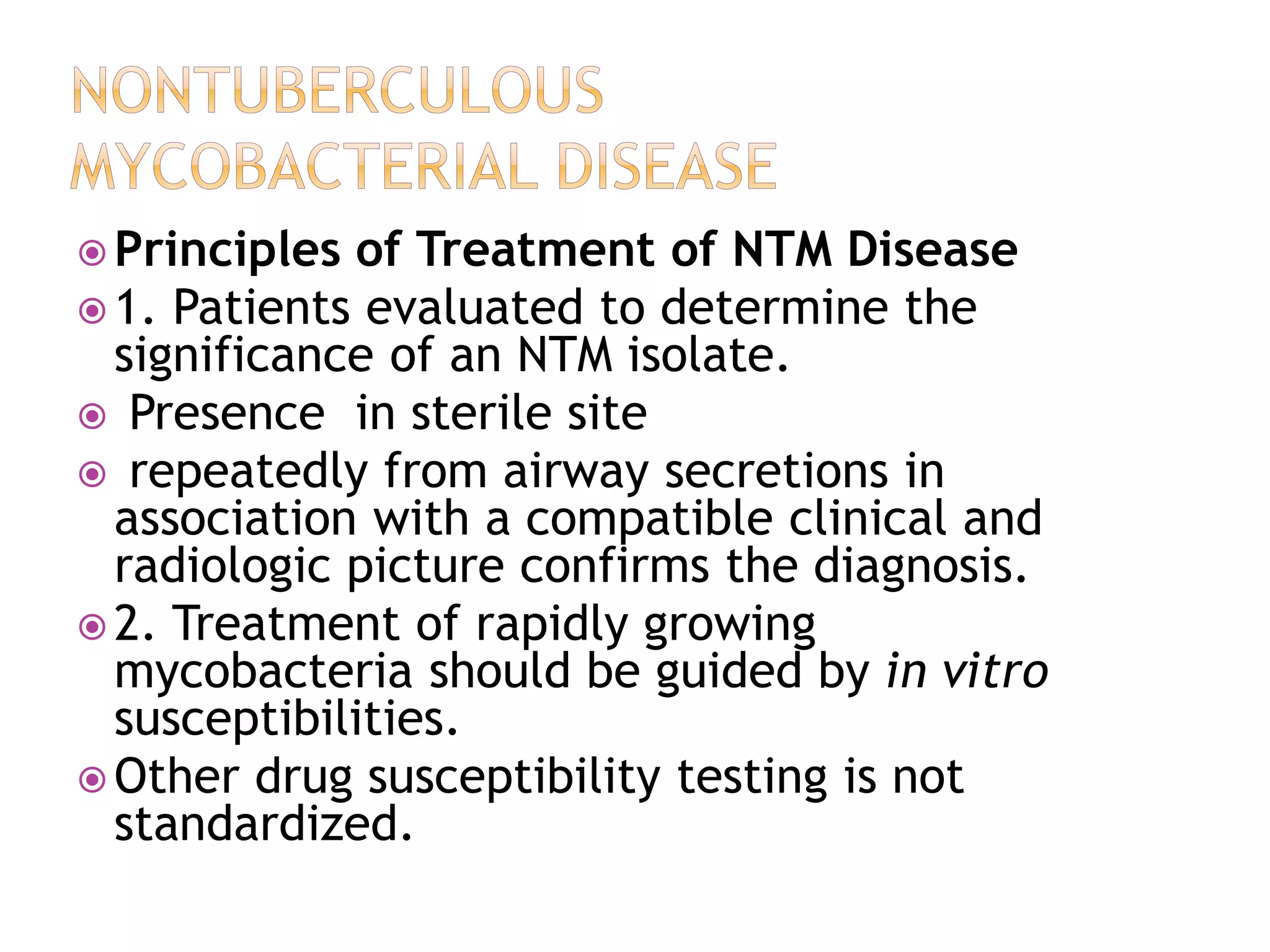  Principles of Treatment of NTM Disease
 1. Patients evaluated to determine the
significance of an NTM isolate.
 Presence in sterile site
 repeatedly from airway secretions in
association with a compatible clinical and
radiologic picture confirms the diagnosis.
 2. Treatment of rapidly growing
mycobacteria should be guided by in vitro
susceptibilities.
 Other drug susceptibility testing is not
standardized.
 