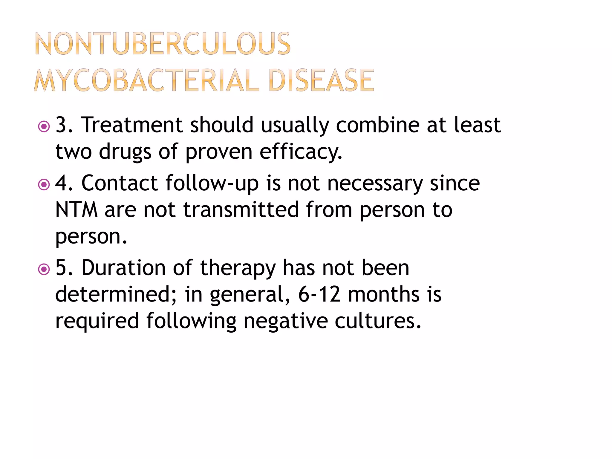 3. Treatment should usually combine at least
two drugs of proven efficacy.
 4. Contact follow-up is not necessary since
NTM are not transmitted from person to
person.
 5. Duration of therapy has not been
determined; in general, 6-12 months is
required following negative cultures.
 