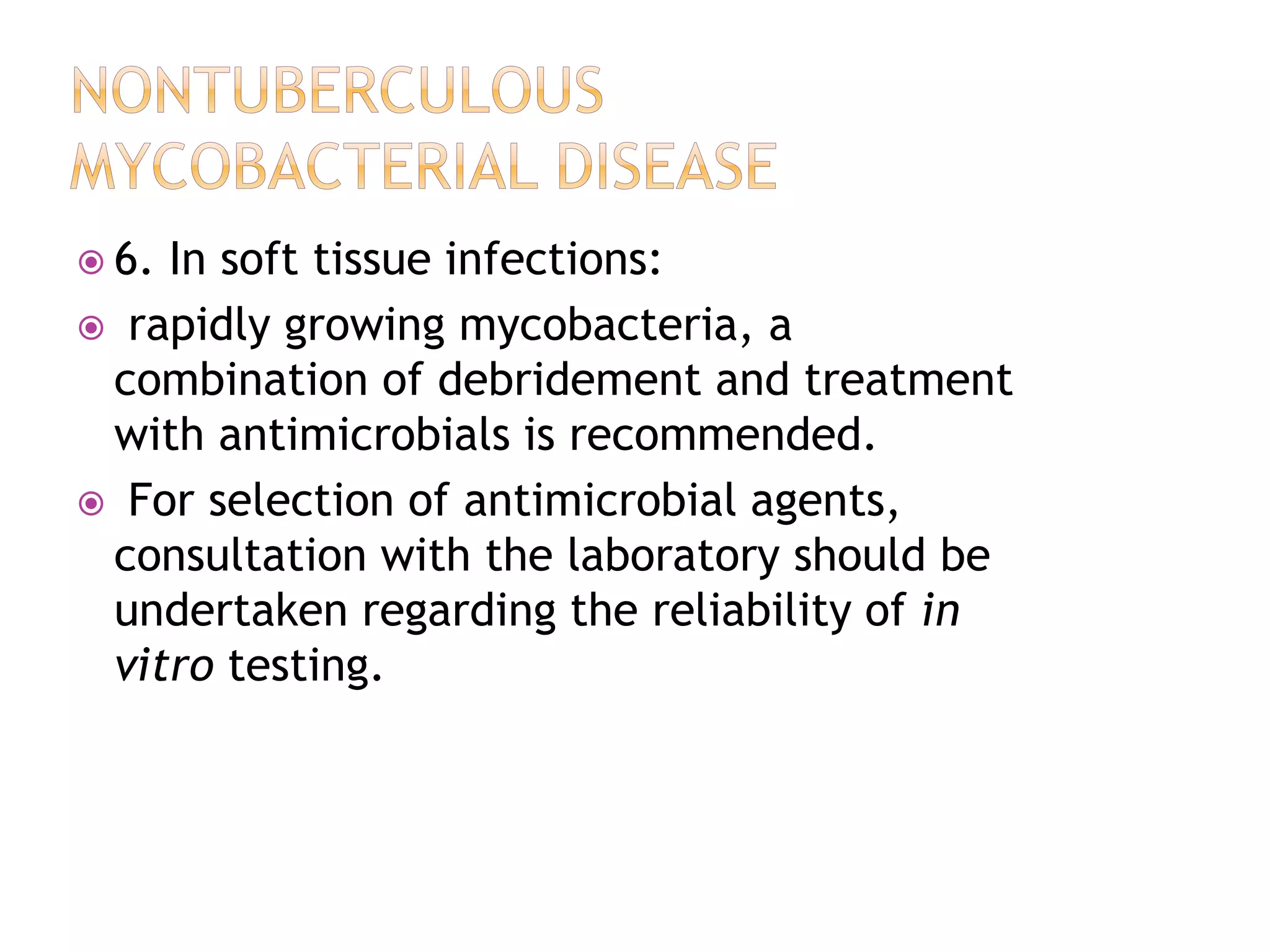  6. In soft tissue infections:
 rapidly growing mycobacteria, a
combination of debridement and treatment
with antimicrobials is recommended.
 For selection of antimicrobial agents,
consultation with the laboratory should be
undertaken regarding the reliability of in
vitro testing.
 