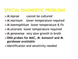  M.leprae cannot be cultured
 M.marinum lower temperature required
 M.haemophilum lower temperature & Fe
 M.ulcerans lower temperature required
 M.genavense very slow growth in broth
 DNA probes for MAC, M. kansasii and M.
gordonae available
 Identification and sensitivity needed
 