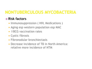  Risk factors
 Immunosuppression ( HIV, Medications )
 Aging esp western population esp MAC
 BCG vaccination rates
 Cystic fibrosis
 Fibronodular bronchiectasis
 Decrease incidence of TB in North America:
relative more incidence of NTM
 