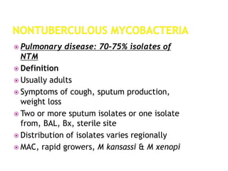  Pulmonary disease: 70-75% isolates of
NTM
 Definition
 Usually adults
 Symptoms of cough, sputum production,
weight loss
 Two or more sputum isolates or one isolate
from, BAL, Bx, sterile site
 Distribution of isolates varies regionally
 MAC, rapid growers, M kansassi & M xenopi
 