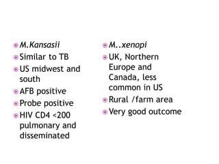  M.Kansasii
 Similar to TB
 US midwest and
south
 AFB positive
 Probe positive
 HIV CD4 <200
pulmonary and
disseminated
 M..xenopi
 UK, Northern
Europe and
Canada, less
common in US
 Rural /farm area
 Very good outcome
 
