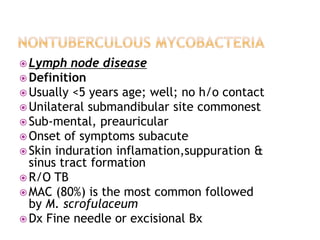  Lymph node disease
 Definition
 Usually <5 years age; well; no h/o contact
 Unilateral submandibular site commonest
 Sub-mental, preauricular
 Onset of symptoms subacute
 Skin induration inflamation,suppuration &
sinus tract formation
 R/O TB
 MAC (80%) is the most common followed
by M. scrofulaceum
 Dx Fine needle or excisional Bx
 