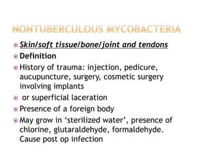  Skin/soft tissue/bone/joint and tendons
 Definition
 History of trauma: injection, pedicure,
aucupuncture, surgery, cosmetic surgery
involving implants
 or superficial laceration
 Presence of a foreign body
 May grow in ‘sterilized water’, presence of
chlorine, glutaraldehyde, formaldehyde.
Cause post op infection
 