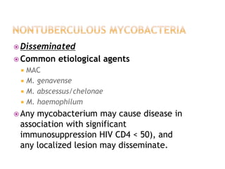 Disseminated
 Common etiological agents
 MAC
 M. genavense
 M. abscessus/chelonae
 M. haemophilum
 Any mycobacterium may cause disease in
association with significant
immunosuppression HIV CD4 < 50), and
any localized lesion may disseminate.
 