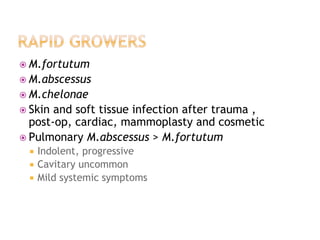  M.fortutum
 M.abscessus
 M.chelonae
 Skin and soft tissue infection after trauma ,
post-op, cardiac, mammoplasty and cosmetic
 Pulmonary M.abscessus > M.fortutum
 Indolent, progressive
 Cavitary uncommon
 Mild systemic symptoms
 
