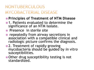  Principles of Treatment of NTM Disease
 1. Patients evaluated to determine the
significance of an NTM isolate.
 Presence in sterile site
 repeatedly from airway secretions in
association with a compatible clinical and
radiologic picture confirms the diagnosis.
 2. Treatment of rapidly growing
mycobacteria should be guided by in vitro
susceptibilities.
 Other drug susceptibility testing is not
standardized.
 