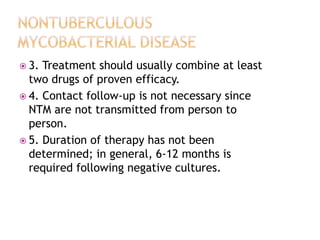  3. Treatment should usually combine at least
two drugs of proven efficacy.
 4. Contact follow-up is not necessary since
NTM are not transmitted from person to
person.
 5. Duration of therapy has not been
determined; in general, 6-12 months is
required following negative cultures.
 