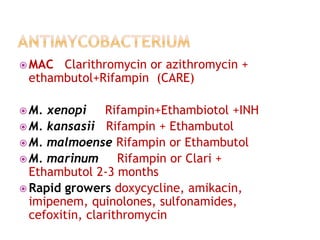  MAC Clarithromycin or azithromycin +
ethambutol+Rifampin (CARE)
 M. xenopi Rifampin+Ethambiotol +INH
 M. kansasii Rifampin + Ethambutol
 M. malmoense Rifampin or Ethambutol
 M. marinum Rifampin or Clari +
Ethambutol 2-3 months
 Rapid growers doxycycline, amikacin,
imipenem, quinolones, sulfonamides,
cefoxitin, clarithromycin
 