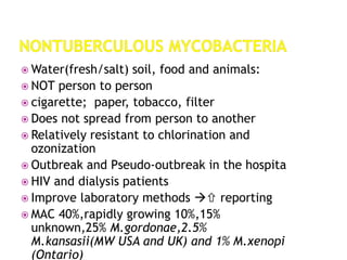  Water(fresh/salt) soil, food and animals:
 NOT person to person
 cigarette; paper, tobacco, filter
 Does not spread from person to another
 Relatively resistant to chlorination and
ozonization
 Outbreak and Pseudo-outbreak in the hospita
 HIV and dialysis patients
 Improve laboratory methods  reporting
 MAC 40%,rapidly growing 10%,15%
unknown,25% M.gordonae,2.5%
M.kansasii(MW USA and UK) and 1% M.xenopi
(Ontario)
 