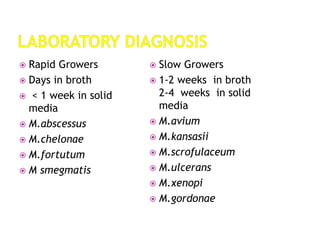  Rapid Growers
 Days in broth
 < 1 week in solid
media
 M.abscessus
 M.chelonae
 M.fortutum
 M smegmatis
 Slow Growers
 1-2 weeks in broth
2-4 weeks in solid
media
 M.avium
 M.kansasii
 M.scrofulaceum
 M.ulcerans
 M.xenopi
 M.gordonae
 