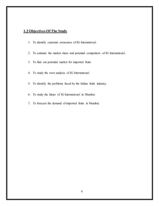 4
1.2 Objectives Of The Study
1. To identify customer awareness of IG International.
2. To estimate the market share and potential competitors of IG International..
3. To find out potential market for imported fruits.
4. To study the swot analysis of IG International.
5. To identify the problems faced by the Indian fruits industry.
6. To study the future of IG International in Mumbai.
7. To forecast the demand of imported fruits in Mumbai.
 