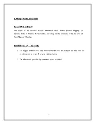 5
1.3Scope And Limitations
Scope Of The Study
The scope of the research includes information about market potential mapping for
imported fruits in Mumbai/ Navi Mumbai. The study will be conducted within the area of
Navi Mumbai/ Mumbai.
Limitations Of The Study
1. The biggest limitation was time because the time was not sufficient as there was lot
of information to be got & to have it interpretation.
2. The information provided by respondent could be biased.
 