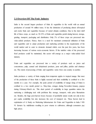 7
2.1 Overview OF The Fruit Industry
India is the second largest producer of fruits & vegetables in the world with an annual
production of around 94 million tones. It has the distinction of producing almost all-tropical
and exotic fruits and vegetables because of varied climatic conditions. Due to the short shelf
life of these crops, as much as 30-35% of fruits and vegetables perish during harvest, storage,
grading, transport, packaging and distribution. Only 2% of these crops are processed into
value-added products. Hence, there is a need for maximum commercial utilization of fruits
and vegetables and to adapt production and marketing activities to the requirements of the
world market and to cater to domestic demand which, over the past few years, has been
increasing because of various socio-economic factors. If the nutritive value of the processed
food products could be maintained, this sector will emerge as a major value-added food
industry.
Fruits and vegetables are processed into a variety of products such as juices and
concentrates, pulp, canned and dehydrated products, jams and jellies, pickles and chutneys
etc. The extent of processing of fruits and vegetables varies from one country to another.
India produces a variety of fruits ranging from temperate apples to tropical mango. But most
of the production of these fruits is highly seasonal and their availability is confined to a few
months in a year. For example, the peak period of availability of mango (king of fruits) is
confined to a two month period i.e. May-June, oranges during November-January, papaya
during February-March etc. This short period of availability in large quantities makes the
marketing a challenging task with problems like storage, transport, wide price fluctuations
etc. Besides, the huge post-harvest losses because of perishable nature results not only in less
per capita availability but also increases the cost of transport etc. These factors lead to
exploitation of A Study on Marketing Infrastructure for Fruits and Vegetables in India 3 RS
91 farmers by middlemen resulting in poor returns to cultivators, although consumers pay
high prices.
 