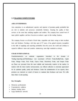 10
2.3 MAJOR COMPETITORS
ASRA ENTERPRISES
Asra enterprises is an authenticated exporter and importer of premium quality perishable that
are rich in nutrients and possesses remarkable freshness. Ensuring the quality of their
services at the same time satisfying suppliers and retailers. The company have earned trust of
many global suppliers and have become an exclusive agent in this trading business.
The company focuses on all kind of fresh fruits, vegetables and dates owing to their excellent
taste and freshness. Farming a rich time span of 27 years, it has gained extensive recognition
in the field of supplying and exporting perishables from the across the world and continue to
expand in different states and countries maintaining same high standards as always.
UMAR INTERNATIONAL
UmarInternational is an authentic organization betrothed in the domain of
Trading, Importing and Distributing a vast assortment of Fresh Fruits,HealthyFruits, Apple
Fruits, Mango Fruits, Pear Fruits, Guava Fruits, Strawberry Fruits, and Grapes Fruits
etc. These are procured from the most reliable and trustworthy vendors in the market. In
tandem with the latest market advancements, our offered collection is extremely appreciated
for its optimum quality, purity and freshness. Under the administration of our experts, these
products are checked on varied of factors to maintain their freshness and taste. We offer
these fruits in safe packing.
Key Strengths:
 Dexterous professionals
 Customization solutions
 Industry leading prices
 Large distribution network
 