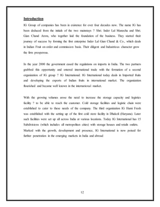 12
Introduction
IG Group of companies has been in existence for over four decades now. The name IG has
been deduced from the initials of the two mainstays ? Shri. Inder Lal Manocha and Shri.
Gian Chand Arora, who together laid the foundation of the business. They started their
journey of success by forming the first enterprise Inder Lal Gian Chand & Co., which deals
in Indian Fruit on order and commission basis. Their diligent and Industrious character grew
the firm prosperous.
In the year 2000 the government eased the regulations on imports in India. The two partners
grabbed this opportunity and entered international trade with the formation of a second
organization of IG group ? IG International. IG International today deals in Imported fruits
and developing the exports of Indian fruits in international market. The organization
flourished and became well known in the international market.
With the growing volumes arose the need to increase the storage capacity and logistics
facility ? to be able to reach the customer. Cold storage facilities and logistic chain were
established to cater to these needs of the company. The third organization IG Humi Fresh
was established with the setting up of the first cold store facility in Dhakoli (Haryana). Later
such facilities were set up all across India at various locations. Today IG International has 15
Subdivisions (which includes all metropolitan cities) with storage houses and retails outlets.
Marked with the growth, development and presence, IG International is now poised for
further penetration in the emerging markets in India and abroad
 
