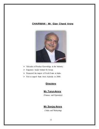13
CHAIRMAN : Mr. Gian Chand Arora
 5decades of Product Knowledge in the Industry.
 Enigmatic leader behind IG Group.
 Pioneered the import of Fresh Fruits in India.
 First to import fruits from Australia in 2000.
Directors
Mr.TarunArora
(Finance and Operation)
Mr.Sanjay Arora
( Sales and Marketing)
 