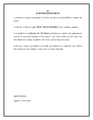 (i)
ACKNOWLEDGEMENT
I would like to express my gratitude to all those who gave me the possibility to complete this
project.
I would like to thank my guide PROF. MUKTA KHAPRE for her continuous guidance.
I am thankful to our Director, Dr. DY Patil,for providing me a platform and supporting me
towards the successful completion of this project. I also want to thank my class mates who
have helped me in getting acquainted with various aspects during the project.
In the end, I express my gratitude to my family who inspired me in doing this work. Without
their inspirations the completion of this work was almost impossible.
ARUN RANA
Signature of the student
 