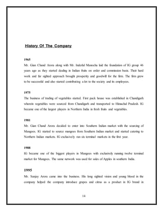 14
History Of The Company
1965
Mr. Gian Chand Arora along with Mr. Inderlal Manocha laid the foundation of IG group 46
years ago as they started dealing in Indian fruits on order and commission basis. Their hard
work and far sighted approach brought prosperity and goodwill for the firm. The firm grew
to be successful and also started contributing a lot to the society and its employees.
1975
The business of trading of vegetables started. First pack house was established in Chandigarh
wherein vegetables were sourced from Chandigarh and transported to Himachal Pradesh. IG
became one of the largest players in Northern India in fresh fruits and vegetables.
1981
Mr. Gian Chand Arora decided to enter into Southern Indian market with the sourcing of
Mangoes. IG started to source mangoes from Southern Indian market and started catering to
Northern Indian markets. IG exclusively ran six terminal markets in the first year.
1988
IG became one of the biggest players in Mangoes with exclusively running twelve terminal
market for Mangoes. The same network was used for sales of Apples in southern India.
1995
Mr. Sanjay Arora came into the business. His long sighted vision and young blood in the
company helped the company introduce grapes and citrus as a product in IG brand in
 