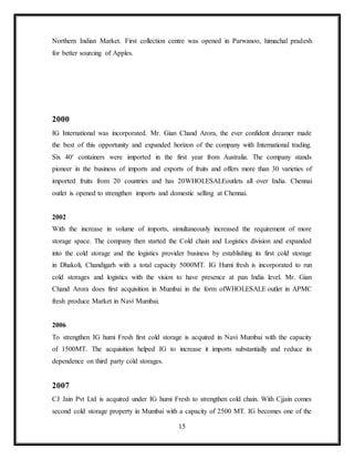 15
Northern Indian Market. First collection centre was opened in Parwanoo, himachal pradesh
for better sourcing of Apples.
2000
IG International was incorporated. Mr. Gian Chand Arora, the ever confident dreamer made
the best of this opportunity and expanded horizon of the company with International trading.
Six 40′ containers were imported in the first year from Australia. The company stands
pioneer in the business of imports and exports of fruits and offers more than 30 varieties of
imported fruits from 20 countries and has 20WHOLESALEoutlets all over India. Chennai
outlet is opened to strengthen imports and domestic selling at Chennai.
2002
With the increase in volume of imports, simultaneously increased the requirement of more
storage space. The company then started the Cold chain and Logistics division and expanded
into the cold storage and the logistics provider business by establishing its first cold storage
in Dhakoli, Chandigarh with a total capacity 5000MT. IG Humi fresh is incorporated to run
cold storages and logistics with the vision to have presence at pan India level. Mr. Gian
Chand Arora does first acquisition in Mumbai in the form ofWHOLESALE outlet in APMC
fresh produce Market in Navi Mumbai.
2006
To strengthen IG humi Fresh first cold storage is acquired in Navi Mumbai with the capacity
of 1500MT. The acquisition helped IG to increase it imports substantially and reduce its
dependence on third party cold storages.
2007
CJ Jain Pvt Ltd is acquired under IG humi Fresh to strengthen cold chain. With Cjjain comes
second cold storage property in Mumbai with a capacity of 2500 MT. IG becomes one of the
 