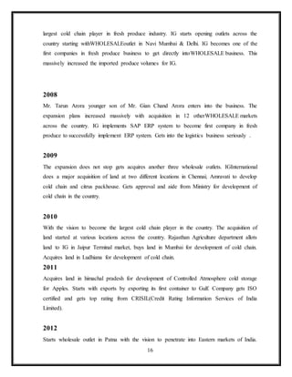 16
largest cold chain player in fresh produce industry. IG starts opening outlets across the
country starting withWHOLESALEoutlet in Navi Mumbai & Delhi. IG becomes one of the
first companies in fresh produce business to get directly intoWHOLESALE business. This
massively increased the imported produce volumes for IG.
2008
Mr. Tarun Arora younger son of Mr. Gian Chand Arora enters into the business. The
expansion plans increased massively with acquisition in 12 otherWHOLESALE markets
across the country. IG implements SAP ERP system to become first company in fresh
produce to successfully implement ERP system. Gets into the logistics business seriously .
2009
The expansion does not stop gets acquires another three wholesale outlets. IGInternational
does a major acquisition of land at two different locations in Chennai; Amravati to develop
cold chain and citrus packhouse. Gets approval and aide from Ministry for development of
cold chain in the country.
2010
With the vision to become the largest cold chain player in the country. The acquisition of
land started at various locations across the country. Rajasthan Agriculture department allots
land to IG in Jaipur Terminal market, buys land in Mumbai for development of cold chain.
Acquires land in Ludhiana for development of cold chain.
2011
Acquires land in himachal pradesh for development of Controlled Atmosphere cold storage
for Apples. Starts with exports by exporting its first container to Gulf. Company gets ISO
certified and gets top rating from CRISIL(Credit Rating Information Services of India
Limited).
2012
Starts wholesale outlet in Patna with the vision to penetrate into Eastern markets of India.
 