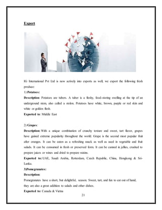 21
Export
IG International Pvt Ltd is now actively into exports as well, we export the following fresh
produce:
1) Potatoes:
Description: Potatoes are tubers. A tuber is a fleshy, food-storing swelling at the tip of an
underground stem, also called a stolon. Potatoes have white, brown, purple or red skin and
white or golden flesh.
Exported to: Middle East
2) Grapes:
Description: With a unique combination of crunchy texture and sweet, tart flavor, grapes
have gained extreme popularity throughout the world. Grape is the second most popular fruit
after oranges. It can be eaten as a refreshing snack as well as used in vegetable and fruit
salads. It can be consumed in fresh or preserved form. It can be canned in jellies, crushed to
prepare juices or wines and dried to prepare raisins.
Exported to: UAE, Saudi Arabia, Rotterdam, Czech Republic, China, Hongkong & Sri-
Lanka.
3)Pomegranates:
Description:
Pomegranates have a short, but delightful, season. Sweet, tart, and fun to eat out of hand,
they are also a great addition to salads and other dishes.
Exported to: Canada & Vietna
 