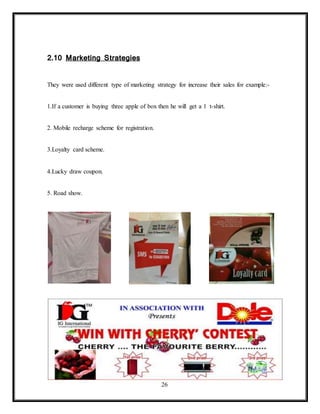 26
2.10 Marketing Strategies
They were used different type of marketing strategy for increase their sales for example:-
1.If a customer is buying three apple of box then he will get a 1 t-shirt.
2. Mobile recharge scheme for registration.
3.Loyalty card scheme.
4.Lucky draw coupon.
5. Road show.
 