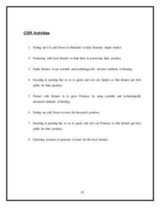 28
CSR Activities
1. Setting up CA cold Stores in Himachal to help domestic Apple market.
2. Partnering with local farmers to help them in preserving thier produce.
3. Guide farmers to use scientifc and technologically advance methods of farming.
4. Investing in packing line so as to grade and sort out Apples so that farmers get best
yields for thier produce.
5. Partner with farmers in to grow Potatoes by using scientific and technologically
advanced methods of farming.
6. Setting up cold Stores to store the harvested potatoes.
7. Investing in packing line so as to grade and sort out Potatoes so that farmers get best
yields for thier produce.
8. Exporting potatoes to generate revenue for the local farmers.
 