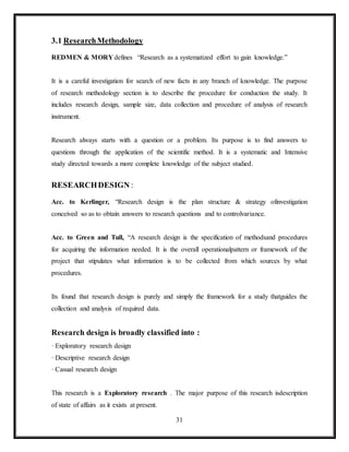 31
3.1 ResearchMethodology
REDMEN & MORY defines, “Research as a systematized effort to gain knowledge.”
It is a careful investigation for search of new facts in any branch of knowledge. The purpose
of research methodology section is to describe the procedure for conduction the study. It
includes research design, sample size, data collection and procedure of analysis of research
instrument.
Research always starts with a question or a problem. Its purpose is to find answers to
questions through the application of the scientific method. It is a systematic and Intensive
study directed towards a more complete knowledge of the subject studied.
RESEARCHDESIGN :
Acc. to Kerlinger, “Research design is the plan structure & strategy ofinvestigation
conceived so as to obtain answers to research questions and to controlvariance.
Acc. to Green and Tull, “A research design is the specification of methodsand procedures
for acquiring the information needed. It is the overall operationalpattern or framework of the
project that stipulates what information is to be collected from which sources by what
procedures.
Its found that research design is purely and simply the framework for a study thatguides the
collection and analysis of required data.
Research design is broadly classified into :
· Exploratory research design
· Descriptive research design
· Casual research design
This research is a Exploratory research . The major purpose of this research isdescription
of state of affairs as it exists at present.
 
