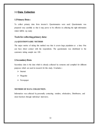 32
3.2 Data Collection
1.Primary Data :
To collect primary data from investor’s Questionnaires were used. Questionnaire was
prepared very carefully so that it may prove to be effective in collecting the right information
which fulfills my study
Tools for collecting primary data:
(A) QUESTIONNAIRE METHOD
The major motive of taking this method was that it covers large population at a time. One
can have direct contact with the respondents. The questionnaire was distributed to the
customers taking sample size 100 .
2.SecondaryData
Secondary data is the data which is already collected by someone and complied for different
purposes which are used in research for this study. It includes:-
 Internet
 Magazine
 Newspaper
METHOD OF DATA COLLECTION:
Information was collected by personally contacting retailers, wholesalers, Distributors, and
street hawkers through individual interviews.
 