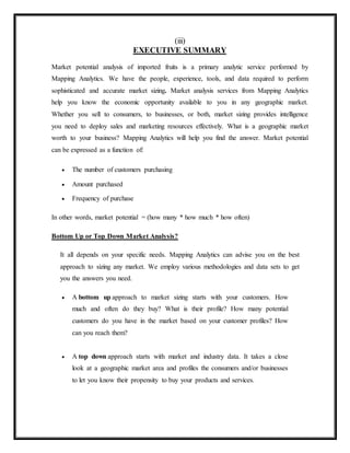 (iii)
EXECUTIVE SUMMARY
Market potential analysis of imported fruits is a primary analytic service performed by
Mapping Analytics. We have the people, experience, tools, and data required to perform
sophisticated and accurate market sizing. Market analysis services from Mapping Analytics
help you know the economic opportunity available to you in any geographic market.
Whether you sell to consumers, to businesses, or both, market sizing provides intelligence
you need to deploy sales and marketing resources effectively. What is a geographic market
worth to your business? Mapping Analytics will help you find the answer. Market potential
can be expressed as a function of:
 The number of customers purchasing
 Amount purchased
 Frequency of purchase
In other words, market potential = (how many * how much * how often)
Bottom Up or Top Down Market Analysis?
It all depends on your specific needs. Mapping Analytics can advise you on the best
approach to sizing any market. We employ various methodologies and data sets to get
you the answers you need.
 A bottom up approach to market sizing starts with your customers. How
much and often do they buy? What is their profile? How many potential
customers do you have in the market based on your customer profiles? How
can you reach them?
 A top down approach starts with market and industry data. It takes a close
look at a geographic market area and profiles the consumers and/or businesses
to let you know their propensity to buy your products and services.
 