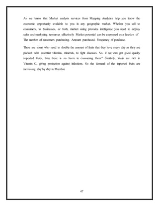 47
As we know that Market analysis services from Mapping Analytics help you know the
economic opportunity available to you in any geographic market. Whether you sell to
consumers, to businesses, or both, market sizing provides intelligence you need to deploy
sales and marketing resources effectively Market potential can be expressed as a function of
The number of customers purchasing. Amount purchased. Frequency of purchase.
There are some who need to double the amount of fruits that they have every day as they are
packed with essential vitamins, minerals, to fight diseases. So, if we can get good quality
imported fruits, than there is no harm in consuming them.” Similarly, kiwis are rich in
Vitamin C, giving protection against infections. So the demand of the imported fruits are
increasing day by day in Mumbai.
 