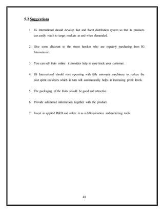 48
5.2 Suggestions
1. IG International should develop fast and fluent distribution system so that its products
can easily reach to target markets as and when demanded.
2. Give some discount to the street hawker who are regularly purchasing from IG
International.
3. You can sell fruits online it provides help to easy track your customer.
4. IG International should start operating with fully automatic machinery to reduce the
cost spent on labors which in turn will automatically helps in increasing profit levels.
5. The packaging of the fruits should be good and attractive.
6. Provide additional information together with the product.
7. Invest in applied R&D and utilize it as a differentiation andmarketing tools.
 