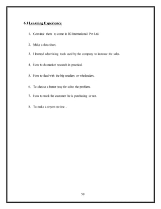 50
6.1Learning Experience
1. Convince them to come in IG International Pvt Ltd.
2. Make a data sheet.
3. I learned advertising tools used by the company to increase the sales.
4. How to do market research in practical.
5. How to deal with the big retailers or wholesalers.
6. To choose a better way for solve the problem.
7. How to track the customer he is purchasing or not.
8. To make a report on time .
 