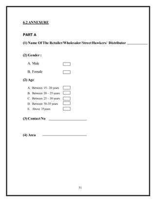 51
6.2 ANNEXURE
PART A
(1) Name Of The Retailer/Wholesaler/StreetHawkers/ Distributor
(2) Gender :
A. Male
B. Female
(2) Age
A. Between 15– 20 years
B. Between 20 – 25 years
C. Between 25 – 30 years
D. Between 30-35 years
E. Above 35years
(3) ContactNo
(4) Area
 