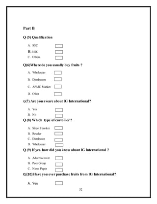 52
Part B
Q (5) Qualification
A. SSC
B. HSC
C. Others
Q(6)Where do you usually buy fruits ?
A. Wholesaler
B. Distributors
C. APMC Market
D. Other
Q(7) Are you aware about IG International?
A. Yes
B. No
Q (8) Which type of customer?
A. Street Hawker
B. Retailer
C. Distributor
D. Wholesaler
Q (9) If yes, how did you know about IG International ?
A. Advertisement
B. Peer Group
C. News Paper
Q (10) Have you ever purchase fruits from IG International?
A. Yes
 