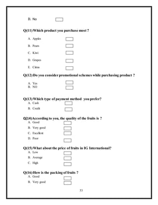53
B. No
Q(11)Which product you purchase most ?
A. Apples
B. Pears
C. Kiwi
D. Grapes
E. Citrus
Q(12)Do you considerpromotional schemes while purchasing product ?
A. Yes
B. NO
Q(13)Which type of payment method you prefer?
A. Cash
B. Credit
Q(14)According to you, the quality of the fruits is ?
A. Good
B. Very good
C. Excellent
D. Poor
Q(15)What about the price of fruits in IG International?
A. Low
B. Average
C. High
Q(16)How is the packing of fruits ?
A. Good
B. Very good
 
