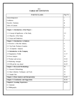 (iv)
TABLE OF CONTENTS
PARTICULARS Page No
Acknowledgement
Certificates
Executive Summary
Table of Contents
i
ii
iii
iv
Chapter 1: Introduction of the Project :
1.1: Concept & Significance of the Study
1.2: Objective of the Study
1.3: Scope and Limitations
1
2-3
4
5
Chapter 2: Introduction to Industry
2.1:Overview of the fruit industry
2.2: Top Fruits Produces Countries
2.3: (Competitor Analysis)
2.4: Introduction to the Company
2.5 Organization Profile
2.6 Swot Analysis
2.7 Product and services
2.8 Marketing strategies
2.9 CSR and the way ahead
6
7
9
10
11-17
18
19-25
26-27
28-29
Chapter 3: Research Methodology
3.1: Research Methodology
3.2: Data Collection Techniques and Tools
3.3: Sample Size
30
31
32
33
Chapter 4: Data Analysis and Interpretation 34-45
Chapter 5: Conclusions and Suggestions 46-48
Chapter6: Learning Experiences
6.1 Annexure
6.2 Bibliography
49-54
 