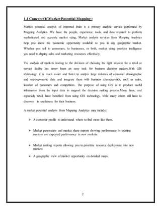 2
1.1 Concept Of MarketPotential Mapping :
Market potential analysis of imported fruits is a primary analytic service performed by
Mapping Analytics. We have the people, experience, tools, and data required to perform
sophisticated and accurate market sizing. Market analysis services from Mapping Analytics
help you know the economic opportunity available to you in any geographic market.
Whether you sell to consumers, to businesses, or both, market sizing provides intelligence
you need to deploy sales and marketing resources effectively.
The analysis of markets leading to the decision of choosing the right location for a retail or
service facility has never been an easy task for business decision makers.With GIS
technology, it is much easier and faster to analyze large volumes of consumer demographic
and socioeconomic data and integrate them with business characteristics, such as sales,
location of customers and competitors. The purpose of using GIS is to produce useful
information from the input data to support the decision making process.Many firms, and
especially retail, have benefited from using GIS technology, while many others still have to
discover its usefulness for their business.
A market potential analysis from Mapping Analytics may include:
 A customer profile to understand where to find more like them.
 Market penetration and market share reports showing performance in existing
markets and expected performance in new markets.
 Market ranking reports allowing you to prioritize resource deployment into new
markets
 A geographic view of market opportunity on detailed maps.
 