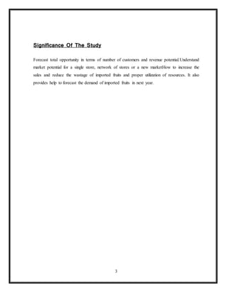 3
Significance Of The Study
Forecast total opportunity in terms of number of customers and revenue potential.Understand
market potential for a single store, network of stores or a new marketHow to increase the
sales and reduce the wastage of imported fruits and proper utilization of resources. It also
provides help to forecast the demand of imported fruits in next year.
 