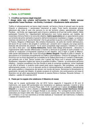 Sabato 24 novembre

! Fonte: IL CITTADINO

1. Il traffico sul banco degli imputati
I disagi della rete urbana nell’incontro fra giunta e cittadini - Sotto accusa
soprattutto l’asse Paullese - via Emilia, il sindaco: «Studieremo delle soluzioni»

Traffico di attraversamento sul banco degli imputati, nel faccia a faccia di giovedì sera tra giunta
Checchi e cittadinanza. I sandonatesi intervenuti al teatro Troisi hanno dimostrato grande
attenzione alla mole di auto che percorre le vie del territorio urbano, specialmente sull’asse
Paullese - via Emilia, per raggiungere sedi di lavoro o abitative al di fuori dei confini cittadini. Molto
partecipato l’incontro tra i rappresentanti dell’esecutivo (con l’unica assenza, per malattia, del
vicesindaco Simona Rullo) e la comunità cittadina: teatro quasi pieno per un appuntamento posto
sul tornante del primo semestre di governo dell’amministrazione insediatasi a maggio. La serata si
inserisce nel percorso di “giunta itinerante” che ha già portato la giunta a confrontarsi con i cittadini
di Poasco, Bolgiano e Metanopoli. Alla sintetica illustrazione, da parte dei membri dell’esecutivo,
del lavoro fin qui svolto e dei progetti in cantiere per i prossimi anni è seguita una lunga sezione
dedicata alle domande dei presenti. Tra le azioni prospettate dagli assessori, l’obiettivo di «avere
una città a rifiuti zero - così Andrea Battocchio, titolare della delega all’ambiente -, attraverso il
miglioramento della raccolta differenziata e incentivi a diminuire la quantità di scarti prodotti» e la
volontà di «realizzare un’importante copertura di wifi cittadino, che si leghi a quella di Milano»,
nelle parole dell’assessore alle nuove tecnologie Matteo Sargenti. Passata la palla ai cittadini, la
discussione si è incentrata principalmente sul traffico automobilistico. Checchi ha spiegato che «la
Provincia non ha fondi disponibili per la bretella tra la Galleria Borromea e il cimitero di Monticello,
che pertanto non si farà. Senza contare che il parere del Parco sud è sempre stato negativo.
Studieremo i dispositivi migliori per ridurre la quantità di traffico. Tuttavia - la conclusione del primo
cittadino -, bisogna considerare che San Donato è sede di numerose eccellenze, come l’ospedale
e gli uffici di terziario: in qualche modo questi posti vanno raggiunti». Nel complesso, una serata
estremamente pacata, in cui si è discusso anche di ridimensionamento scolastico, manutenzione
del verde pubblico e integrazione dei giovani nel mondo del lavoro. Numerose le dimostrazioni di
gradimento, da parte dei cittadini, di queste occasioni di confronto, che continueranno nel mese di
dicembre con gli ultimi appuntamenti itineranti di cascina Roma e Certosa. Riccardo Schiavo – Il
cittadino – sabato 24 novembre 2012

2. Festa per le coppie che celebrano il 50esimo di nozze

Festa per le coppie sandonatesi che nel 2012 hanno raggiunto il traguardo di 50 anni di
matrimonio, con quasi 400 sandonatesi che riceveranno un applauso speciale. L’evento si terrà
nella giornata di domani al Crowne Plaza dalle 15.30. Si partirà con il saluto del sindaco Andrea
Checchi e a seguire il primo cittadino e l’assessore alle politiche sociali Gianfranco Ginelli
premieranno le coppie con un omaggio floreale e una stampa. Tra i protagonisti anche due tra i
sadonatesi più longevi della città. Dopo le premiazioni, spazio alla musica della banda cittadina e
per il rinfresco, in cui non mancherà un brindisi dedicato ai “maratoneti” del matrimonio. Il cittadino
– sabato 24 novembre 2012




                                                                                                        5
 
